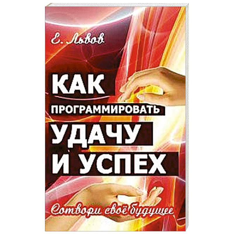 Как программировать удачу и успех. Сотвори свое будущее