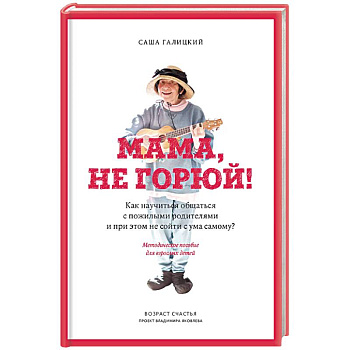 Мама, не горюй! Как научиться общаться с пожилыми родителями и при этом не сойти с ума самому?